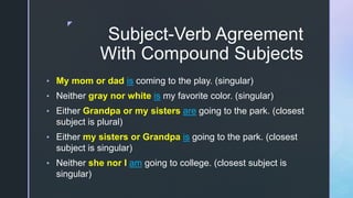 z
Subject-Verb Agreement
With Compound Subjects
• My mom or dad is coming to the play. (singular)
• Neither gray nor white is my favorite color. (singular)
• Either Grandpa or my sisters are going to the park. (closest
subject is plural)
• Either my sisters or Grandpa is going to the park. (closest
subject is singular)
• Neither she nor I am going to college. (closest subject is
singular)
 