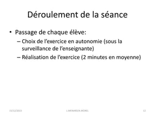 Déroulement de la séance
• Passage de chaque élève:
– Choix de l’exercice en autonomie (sous la
surveillance de l’enseignante)
– Réalisation de l’exercice (2 minutes en moyenne)
15/12/2015 L.MENARD/A.MOREL 12
 