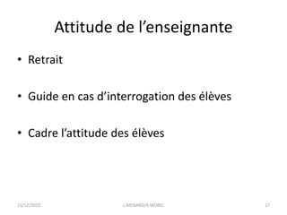 Attitude de l’enseignante
• Retrait
• Guide en cas d’interrogation des élèves
• Cadre l’attitude des élèves
15/12/2015 L.MENARD/A.MOREL 17
 