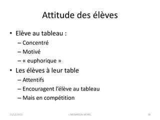 Attitude des élèves
• Elève au tableau :
– Concentré
– Motivé
– « euphorique »
• Les élèves à leur table
– Attentifs
– Encouragent l’élève au tableau
– Mais en compétition
15/12/2015 L.MENARD/A.MOREL 18
 