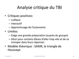 Analyse critique du TBI
• Critiques positives:
– Ludique
– Interactif
– Apprentissage de l’autonomie
• Limites:
– Exige une grande préparation (auprès du groupe)
– Désir pour certains élèves d’aller trop vite et de se
tromper dans leurs réponses
• Modèle théorique : SAMR, le triangle de
Houssaye
15/12/2015 L.MENARD/A.MOREL 20
 
