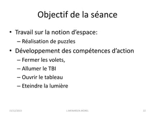 Objectif de la séance
• Travail sur la notion d’espace:
– Réalisation de puzzles
• Développement des compétences d’action
– Fermer les volets,
– Allumer le TBI
– Ouvrir le tableau
– Eteindre la lumière
15/12/2015 L.MENARD/A.MOREL 22
 