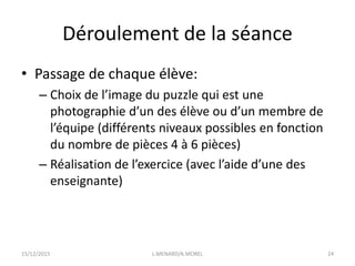 Déroulement de la séance
• Passage de chaque élève:
– Choix de l’image du puzzle qui est une
photographie d’un des élève ou d’un membre de
l’équipe (différents niveaux possibles en fonction
du nombre de pièces 4 à 6 pièces)
– Réalisation de l’exercice (avec l’aide d’une des
enseignante)
15/12/2015 L.MENARD/A.MOREL 24
 