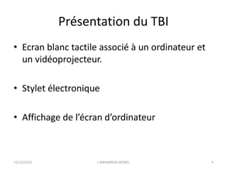 Présentation du TBI
• Ecran blanc tactile associé à un ordinateur et
un vidéoprojecteur.
• Stylet électronique
• Affichage de l’écran d’ordinateur
15/12/2015 L.MENARD/A.MOREL 4
 