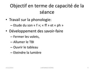 Objectif en terme de capacité de la
séance
• Travail sur la phonologie:
– Etude du son « f »; « ff » et « ph »
• Développement des savoir-faire
– Fermer les volets,
– Allumer le TBI
– Ouvrir le tableau
– Eteindre la lumière
15/12/2015 L.MENARD/A.MOREL 9
 