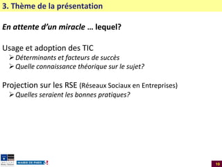 3. Thème de la présentation
En attente d’un miracle … lequel?

Usage et adoption des TIC
 Déterminants et facteurs de succès
 Quelle connaissance théorique sur le sujet?

Projection sur les RSE (Réseaux Sociaux en Entreprises)
 Quelles seraient les bonnes pratiques?

10

 