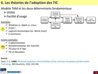 6. Les théories de l’adoption des TIC
Modèle TAM et les deux déterminants fondamentaux
 Utilité
 Facilité d’usage
Exemples
 Windows vs. Apple vs. Linux
 Email !
 Logiciels bureautique (ex. Word, Excel)
 E-commerce
Contre exemples
 E-administration
 Dématérialisation des marchés
 TIC pour le 3e âge
 TIC et éducation
Source:
Davis, F. D. (1989). Perceived Usefulness, Perceived Ease of Use, and User Acceptance of Information
Technology. MIS Quarterly, 13(3), 319-340.

15

 