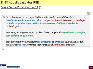 8. 1er cas d’usage des RSE
Ministère de l’Intérieur en GB (3)
Le problème pour des organisations telle que le Home Office dans
l’amélioration de la collaboration n’est pas de fournir la bonne technologie
mais de supporter et permettre à ses membres d’utiliser et choisir les
technologies.
Pour cela, les organisations ont besoin de comprendre quelles technologies
sont utilisées et comment.
Elles doivent alors développer les stratégies et principes appropriés, et pas
seulement imposer certaines technologies et restreindre d’autres.

21

 