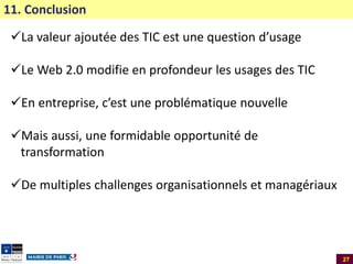 11. Conclusion

La valeur ajoutée des TIC est une question d’usage
Le Web 2.0 modifie en profondeur les usages des TIC

En entreprise, c’est une problématique nouvelle
Mais aussi, une formidable opportunité de
transformation
De multiples challenges organisationnels et managériaux

27

 