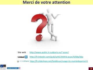 Merci de votre attention

Site web

http://www-public.it-sudparis.eu/~assar/
http://fr.linkedin.com/pub/sa%C3%AFd-assar/4/68a/66a
http://fr.slideshare.net/SaidAssar/usage-tic-mairiedeparisv11
28

 