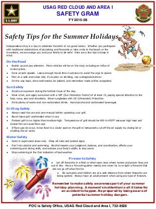 USAG RED CLOUD AND AREA I
SAFETY GRAM
Safety Tips for the Summer Holidays
Independence Day is a day to celebrate the birth of our great nation. Whether you participate
with traditional celebrations of picnicking and fireworks or take a trip to the beach or the
mountains, we encourage you and your family to be safe! Here are a few tips to keep in
mind.
On the Road
♦ Buckle up and pay attention. More vehicles will be on the road, including an influx of
motorcyclists.
♦ Drive at safe speeds. Leave enough travel time in advance to avoid the urge to speed.
♦ Plan on a safe and sober ride; if you plan on drinking, use a designated driver.
♦ On the way back, drive well-rested, be patient, and remember roads will be congested.
Sun Safety
♦ Avoid sun exposure during the hottest hours of the day.
♦ Wear a hat, and apply sunscreen with a SPF (Sun Protection Factor) of at least 15, paying special attention to the
face, nose, ears and shoulders. Wear sunglasses with UV (Ultraviolet) Protection.
♦ Drink plenty of water and non-carbonated drinks. Avoid alcohol and carbonated beverages.
Grilling Safety
♦ Always read the use and care manual before operating your grill.
♦ Never leave grill unattended when in use.
♦ Preheat grill to no higher than medium-high. Temperature of grill should be 400 to 450°F because high heat and
excess fat can cause flare-ups.
♦ If flare-ups do occur, move food to a cooler spot on the grill or temporarily cut off the air supply by closing lid or
shutting the air vents.
Water Safety
♦ Swim in supervised areas only. Obey all rules and posted signs.
♦ Don't mix alcohol and swimming. Alcohol impairs your judgment, balance, and coordination, affects your
swimming and diving skills, and reduces your body's ability to stay warm.
♦ Stop swimming at the first indication of bad weather.
Fireworks Safety
♦ Let off fireworks in a field or other open area where homes and power lines are
out of site. Have a fire extinguisher nearby and never try to re-light a firework that
did not go off when first lit.
♦ Be sure pets and children are at a safe distance from where fireworks are
being ignited. Always have an adult present when using any type of firework.
Remember to make safety awareness part of your summer
holiday planning. A moment's inattention is all it takes for
an accident to happen. Be prepared by being aware of
potential summer holiday dangers.
FY 2015-08
POC is Safety Office, USAG Red Cloud and Area I, 732-8528
 