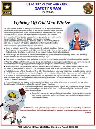 USAG RED CLOUD AND AREA I
SAFETY GRAM
Fighting Off Old Man Winter
For many people, working or playing in cold weather can be a positive experience.
You may feel invigorated by the bracing air and feel like doing your work with more
physical energy than usual. When it comes to leisure, cold weather offers many
enjoyable activities whether it's skiing, skating, snowmobiling or ice fishing.
Unfortunately, all the enjoyable aspects of working or playing out in cold weather
can turn negative if you are not dressed warmly or dryly enough.
Never underestimate winter's blast. They call winter an "old man" but he's far
from frail. In fact, he's apt to strike a deadly blow when you least expect it.
Here are some tips for battling old man winter
 Learn to recognize some of the environmental and workplace conditions that may
be dangerous. For example, it needn't be bone chillingly cold, with a howling wind for you
to be at risk for developing hypothermia. It can happen in above-freezing temperatures.
 Learn the signs and symptoms of cold-induced illnesses and injuries and what to do to help others. Use the buddy
system - work in pairs so that others can recognize danger signs.
 Wear proper clothing for cold, wet, and windy conditions, including layers that can be adjusted to changing conditions.
 Wear the right gloves for the work you are doing. Gloves should have enough insulation to keep you warm and prevent
frostbite, but be thin enough so you can feel what you are doing if you are manipulating controls or tools.
 Avoid exhaustion or fatigue because energy is needed to keep muscles warm. Take frequent short breaks in a warm
dry shelter to allow yourself to warm up. Try to schedule outside work or play for the warmest part of the day.
 Try to keep moving while in the cold; don't be still. This helps to keep your body temperature up and circulation moving.
If you think you are experiencing symptoms of hypothermia or frostbite, get to a shelter right away and seek medical help.
 In addition to dressing properly for cold conditions, it's important to eat regularly when you are out in the cold,
especially foods high in carbohydrates and fats such as hot pasta dishes. Your body requires an enormous number of
calories to shiver and keep warm.
 When walking on icy and slippery surfaces go slowly and take small steps. Wear shoes or boots with non-slip soles.
Special footwear with cleats is available for especially slippery conditions.
 Eat winter-weight meals. This does not mean a high fat diet, but one with enough calories
and nutrients to give you the fuel you need. Consider starting with a breakfast of whole
grain cereal and toast.
 Remember, you can face increased risks when you take certain medications, are in
poor physical condition, or suffer from illnesses such as diabetes, hypertension, or
cardiovascular disease.
With its cold and often stormy weather, winter presents many safety challenges.
Being prepared and following simple safety tips can help you stay safe and warm this
season.
FY 2017-03
POC is Safety Office, USAG Red Cloud and Area I, 732-8528
 