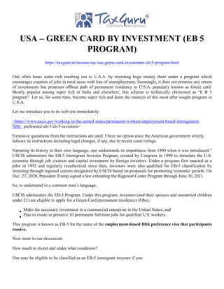USA – GREEN CARD BY INVESTMENT (EB 5
PROGRAM)
https://taxguru.in/income-tax/usa-green-card-investment-eb-5-program.html
One often hears some rich reaching out to U.S.A. by investing huge money there under a program which
encourages creation of jobs in rural areas with lots of unemployment. Seemingly, it does not promise any return
of investments but promises offbeat path of permanent residency in U.S.A. popularly known as Green card.
Mostly popular among super rich in India and elsewhere, this scheme is technically christened as “E B 5
program”. Let us, for some time, become super rich and learn the nuances of this most after sought program in
U.S.A.
Let me introduce you to its web site immediately.
<https://www.uscis.gov/working-in-the-united-states/permanent-workers/employment-based-immigration-
fifth- preference-eb-5/eb-5-investors>
Extensive quotations from the instructions are used. I have no option since the American government strictly
follows its instructions including legal changes, if any, due to recent court rulings.
Narrating its history in their own language, one understands its importance from 1990 when it was introduced.”
USCIS administers the EB-5 Immigrant Investor Program, created by Congress in 1990 to stimulate the U.S.
economy through job creation and capital investment by foreign investors. Under a program first enacted as a
pilot in 1992 and regularly reauthorized since then, investors were also qualified for EB-5 classification by
investing through regional centers designated by USCIS based on proposals for promoting economic growth. On
Dec. 27, 2020, President Trump signed a law extending the Regional Center Program through June 30, 2021.
So, to understand in a common man’s language,
USCIS administers the EB-5 Program. Under this program, investors (and their spouses and unmarried children
under 21) are eligible to apply for a Green Card (permanent residence) if they:
Make the necessary investment in a commercial enterprise in the United States; and
Plan to create or preserve 10 permanent full-time jobs for qualified U.S. workers.
This program is known as EB-5 for the name of the employment-based fifth preference visa that participants
receive.
Now more to our discussion.
How much to invest and under what conditions?
One may be eligible to be classified as an EB-5 immigrant investor if you:
 