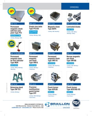 BRAILLON
M
AGETICS
USA
2
020
BRAILLON MAGNETIC SYSTEMS INC.
2333 Wisconsin Ave - Downers Grove 60515 IL – USA
usa@braillon.com - www.braillon.com - Phone 312.912.1355 C H I C A G O 2020 DEALS
GRINDING
REF 12.01
Single sine table
Type PF2/SS
WITH PERMANENT
MAGNETIC CHUCK
| Grinding | Metrology | EDM |
REF 14.01 à 14.09
Laminated blocks
LAITON / STEEL
| Grinding | EDM | Milling |
| Metrology | Drilling |
REF 13.29
Magnetic block
Type BAPS
| Grinding | EDM | Mounting |
REF 40.30
Balancing stand
Type EM-TS1
| Grinding | Metrology |
REF 10.01
Permanent
magnetic chuck
with fine pole
pitch Type PF2
POLE PITCH / P= 2 MM
| Grinding | Metrology | EDM |
REF 40.23
Precision
multifunction
punch former
Type EPF
| Grinding | EDM | Metrology |
| Punch former |
REF 13.31
Permanent
magnetic
vee block
Type VM10
3 ACTIVE FACES
| Grinding | Metrology |
| Positionning |
REF 13.35
Permanent
magnetic block
Type VM110
4 ACTIVE FACES
| Grinding | EDM | Machining |
| Positionning |
REF 13.37
Narrow magnetic
vee block
Type VM100
3 ACTIVE FACES
| Grinding | EDM | Metrology |
| Positionning |
REF 40.21
Punch former
Type AER/85
MANUAL USE
| Grinding | Metrology |
| Punch former |
REF 40.20
Punch former
Type AER/V85-XS
MANUAL USE
| Grinding | Metrology |
| Punch former |
REF 12.26.MSR.M10
Permanent
magnetic base
for dial indicator
Type MSR
ON/OFF SWITCH
| Grinding | Milling | Metrology |
| Machining |
-10% -10%
VERY
STRONG
 