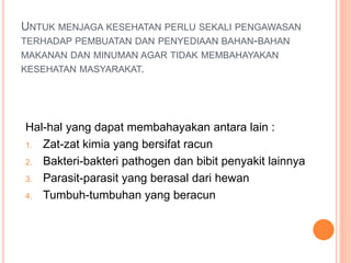 UNTUK MENJAGA KESEHATAN PERLU SEKALI PENGAWASAN
TERHADAP PEMBUATAN DAN PENYEDIAAN BAHAN-BAHAN
MAKANAN DAN MINUMAN AGAR TIDAK MEMBAHAYAKAN
KESEHATAN MASYARAKAT.
Hal-hal yang dapat membahayakan antara lain :
1. Zat-zat kimia yang bersifat racun
2. Bakteri-bakteri pathogen dan bibit penyakit lainnya
3. Parasit-parasit yang berasal dari hewan
4. Tumbuh-tumbuhan yang beracun
 