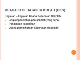 USAHA KESEHATAN SEKOLAH (UKS)
Kegiatan – kegiatan Usaha Kesehatan Sekolah
a. Lingkungan kehidupan sekolah yang sehat
b. Pendidikan kesehatan
c. Usaha pemeliharaan kesehatan disekolah.
 