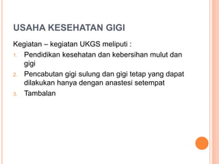 USAHA KESEHATAN GIGI
Kegiatan – kegiatan UKGS meliputi :
1. Pendidikan kesehatan dan kebersihan mulut dan
gigi
2. Pencabutan gigi sulung dan gigi tetap yang dapat
dilakukan hanya dengan anastesi setempat
3. Tambalan
 