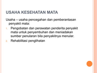 USAHA KESEHATAN MATA
Usaha – usaha pencegahan dan pemberantasan
penyakit mata:
1. Pengobatan dan perawatan penderita penyakit
mata untuk penyembuhan dan meniadakan
sumber penularan bila penyakitnya menular.
2. Rehabilitasi penglihatan
 