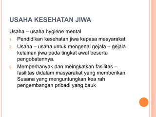 USAHA KESEHATAN JIWA
Usaha – usaha hygiene mental
1. Pendidikan kesehatan jiwa kepasa masyarakat
2. Usaha – usaha untuk mengenal gejala – gejala
kelainan jiwa pada tingkat awal beserta
pengobatannya.
3. Memperbanyak dan meingkatkan fasilitas –
fasilitas didalam masyarakat yang memberikan
Susana yang menguntungkan kea rah
pengembangan pribadi yang bauk
 