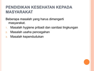PENDIDIKAN KESEHATAN KEPADA
MASYARAKAT
Beberapa masalah yang harus dimengerti
masyarakat.
1. Masalah hygiene pribadi dan sanitasi lingkungan
2. Masalah usaha pencegahan
3. Masalah kependudukan
 