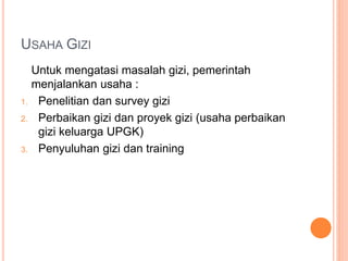 USAHA GIZI
Untuk mengatasi masalah gizi, pemerintah
menjalankan usaha :
1. Penelitian dan survey gizi
2. Perbaikan gizi dan proyek gizi (usaha perbaikan
gizi keluarga UPGK)
3. Penyuluhan gizi dan training
 