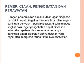 PEMERIKSAAN, PENGOBATAN DAN
PERAWATAN
Dengan pemeriksaan dimaksudkan agar diagnose
penyakit dapat ditegakkan secara tepat dan segera
sehingga penyakit – penyakit dapat diketahui pada
tingkat awal, agar pengobatan dapat diberikan
setepat – tepatnya dan secepat – cepatnya
sehingga dapat diperoleh penyembuhan yang
cepat dan sempurna tanpa timbulnya kecacatan.
 