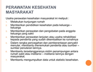 PERAWATAN KESEHATAN
MASYARAKAT
Usaha perawatan kesehatan masyarakat ini meliputi :
1. Melakukan kunjungan rumah
2. Memberikan pendidikan kesehatan pada keluarga –
keluarga
3. Memberikan perawatan dan pengobatan pada anggota
keluarga yang sakit
4. Memberikan perawatan lanjutan atau usaha rehabilitasi
kepada penderita yang sudah dikembalikan ke rumahnya
5. Dalam rangka pencegahan dan pemberantasan penyakit
menular, membantu menemukan penderita atau sumber –
sumber penularan lainnya.
6. Membantu terselanggaranya sistim penampungan antara
rumah sakit atau institansi – institansi lainnya dengan
masyarakat.
7. Membantu mengumpulkan data untuk statistic kesehatan.
 