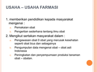 USAHA – USAHA FARMASI
1. memberikan pendidikan kepada masyarakat
mengenai :
a. Pemakaian obat
b. Pengertian sederhana tentang ilmu obat
2. Mengikut sertakan masyarakat dalam :
a. Pengawasan obat 0 obat yang merusak kesehatan
seperti obat bius dan sebagainya
b. Pengumpulan data mengenai obat – obat asli
Indonesia
c. Peningkatan dan penyempurnaan produksi tanaman
obat – obatan.
 