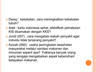  Dessy : kekebalan, cara meningkatkan kekebalan
tubuh?
 Adel : kartu indonesia sehat, efektifkah pemakaian
KIS disamakan dengan KKS?
 Jundi (057) : cara mengatasi wabah penyakit agar
individu tidak terserang penyakit?
 Azizah (060) : usaha peningkatan kesehatan
masyarakat melalui sanitasi makanan dan
minuman seperti apa? Faktanya banyak orang
yang sengaja mengabaikan aspek kebersihan/
kelayakan makanan.
 