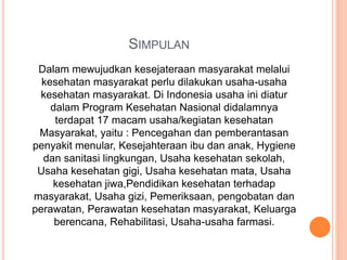 SIMPULAN
Dalam mewujudkan kesejateraan masyarakat melalui
kesehatan masyarakat perlu dilakukan usaha-usaha
kesehatan masyarakat. Di Indonesia usaha ini diatur
dalam Program Kesehatan Nasional didalamnya
terdapat 17 macam usaha/kegiatan kesehatan
Masyarakat, yaitu : Pencegahan dan pemberantasan
penyakit menular, Kesejahteraan ibu dan anak, Hygiene
dan sanitasi lingkungan, Usaha kesehatan sekolah,
Usaha kesehatan gigi, Usaha kesehatan mata, Usaha
kesehatan jiwa,Pendidikan kesehatan terhadap
masyarakat, Usaha gizi, Pemeriksaan, pengobatan dan
perawatan, Perawatan kesehatan masyarakat, Keluarga
berencana, Rehabilitasi, Usaha-usaha farmasi.
 