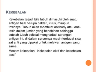 KEKEBALAN
Kekebalan terjadi bila tubuh dimasuki oleh suatu
antigen baik berupa bakteri, virus, maupun
toxinnya. Tubuh akan membuat antibody atau anti-
toxin dalam jumlah yang berlebihan sehingga
setelah tubuh selesai menghadapi serangan
antigen ini, di dalam serumnya masih terdapat sisa
zat anti yang dipakai untuk melawan antigen yang
sama.
Macam kekebalan : Kekebalan aktif dan kekebalan
pasif
 