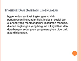 HYGIENE DAN SANITASI LINGKUNGAN
hygiene dan sanitasi lingkungan adalah
pengawasan lingkungan fisik, biologis, sosial dan
ekonomi yang mempengaruhi kesehatan manusia,
dimana lingkungan yang berguna ditingkatkan dan
diperbanyak sedangkan yang merugikan diperbaiki
atau dihilangkan.
 
