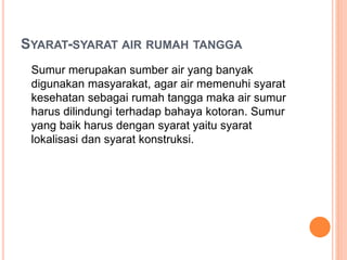 SYARAT-SYARAT AIR RUMAH TANGGA
Sumur merupakan sumber air yang banyak
digunakan masyarakat, agar air memenuhi syarat
kesehatan sebagai rumah tangga maka air sumur
harus dilindungi terhadap bahaya kotoran. Sumur
yang baik harus dengan syarat yaitu syarat
lokalisasi dan syarat konstruksi.
 