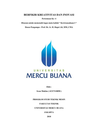 BERFIKIR KREATIVITAS DAN INOVASI
Pertemuan Ke- 4
Disusun untuk memenuhi tugas mata kuliah “ Kewirausahaan I “
Dosen Pengampu : Prof. Dr. Ir. H. Hapzi Ali, MM, CMA
Oleh :
Iwan Muklas ( 41317110050 )
PROGRAM STUDI TEKNIK MESIN
FAKULTAS TEKNIK
UNIVERSITAS MERCU BUANA
JAKARTA
2018
 