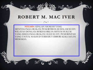 ROBERT M. MAC IVER
NEGARA ADALAH ASOSIASI YANG
MENYELENGGARAKAN PENERTIBAN DI DALAM SUATU
WILAYAH DENGAN BERDASARKAN SISTEM HUKUM
YANG DISELENGGARAKAN OLEH SUATU PEMERINTAH
YANG UNTUK MAKSUD TERSEBUT DIBERI KEKUASAAN
MEMAKSA.
 