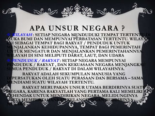 APA UNSUR NEGARA ?
 WILAYAH : SETIAP NEGARA MENDUDUKI TEMPAT TERTENTU DI
MUKA BUMI DAN MEMPUNYAI PERBATASAN TERTENTU. WILAYAH
INI SEBAGAI TEMPAT BAGI RAKYAT / PENDUDUK UNTUK
MENJALANKAN KEHIDUPANNYA, TEMPAT BAGI PEMERINTAH
UNTUK MENGATUR DAN MENJALANKAN PEMERINTAHANNYA.
WILAYAH DI SINI MELIPUTI DARAT, LAUT, DAN UDARA
 PENDUDUK / RAKYAT : SETIAP NEGARA MEMPUNYAI
PENDUDUK / RAKYAT , DAN KEKUASAAN NEGARA MENJANGKAU
SEMUA PENDUDUK / RAKYAT DI DALAM WILAYAHNYA.
RAKYAT ADALAH SEKUMPULAN MANUSIA YANG
DIPERSATUKAN OLEH SUATU PERASAAN DAN BERSAMA – SAMA
MENDIAMI SUATU WILAYAH TERTENTU.
RAKYAT MERUPAKAN UNSUR UTAMA BERDIRINYA SUATU
NEGARA, KARENA RAKYATLAH YANG PERTAMA KALI MEMILIKI
KEHENDAK UNTUK MENDIRIKAN NEGARA, MELIDUNGINYA
SERTA MEMPERTAHANKAN KELANGSUNGAN BERDIRINYA
NEGARA.
 