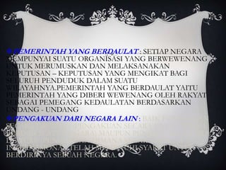 PEMERINTAH YANG BERDAULAT : SETIAP NEGARA
MEMPUNYAI SUATU ORGANISASI YANG BERWEWENANG
UNTUK MERUMUSKAN DAN MELAKSANAKAN
KEPUTUSAN – KEPUTUSAN YANG MENGIKAT BAGI
SELURUH PENDUDUK DALAM SUATU
WILAYAHNYA.PEMERINTAH YANG BERDAULAT YAITU
PEMERINTAH YANG DIBERI WEWENANG OLEH RAKYAT
SEBAGAI PEMEGANG KEDAULATAN BERDASARKAN
UNDANG - UNDANG
PENGAKUAN DARI NEGARA LAIN : BAIK PENGAKUAN
SECARA DEFACTO (PENGAKUAN SECARA NYATA TELAH
BERDIRI SUATU NEGARA) MAUPUN PENGAKUAN SECARA
DE YURE (PENGAKUAN DIMANA SECARA HUKUM
INTERNASIONAL TELAH MEMENUHI SYARAT UNTUK
BERDIRINYA SEBUAH NEGARA.
 