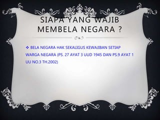 SIAPA YANG WAJIB
MEMBELA NEGARA ?
 BELA NEGARA HAK SEKALIGUS KEWAJIBAN SETIAP
WARGA NEGARA (PS. 27 AYAT 3 UUD 1945 DAN PS.9 AYAT 1
UU NO.3 TH.2002)
 