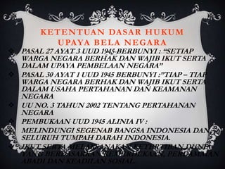 KETENTUAN DASAR HUKUM
UPAYA BELA NEGARA
 PASAL 27 AYAT 3 UUD 1945 BERBUNYI : “SETIAP
WARGA NEGARA BERHAK DAN WAJIB IKUT SERTA
DALAM UPAYA PEMBELAAN NEGARA”
 PASAL 30 AYAT 1 UUD 1945 BERBUNYI :”TIAP – TIAP
WARGA NEGARA BERHAK DAN WAJIB IKUT SERTA
DALAM USAHA PERTAHANAN DAN KEAMANAN
NEGARA
 UU NO. 3 TAHUN 2002 TENTANG PERTAHANAN
NEGARA
 PEMBUKAAN UUD 1945 ALINIA IV :
 MELINDUNGI SEGENAB BANGSA INDONESIA DAN
SELURUH TUMPAH DARAH INDONESIA.
 IKUT SERTA MELAKSANAKAN KETERTIBAN DUNIA
YANG BERDASARKAN KEMERDEKAAN, PERDAMAIAN
ABADI DAN KEADILAN SOSIAL.
 