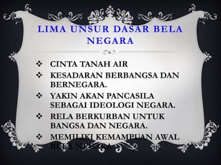 LIMA UNSUR DASAR BELA
NEGARA
 CINTA TANAH AIR
 KESADARAN BERBANGSA DAN
BERNEGARA.
 YAKIN AKAN PANCASILA
SEBAGAI IDEOLOGI NEGARA.
 RELA BERKURBAN UNTUK
BANGSA DAN NEGARA.
 MEMILIKI KEMAMPUAN AWAL
BELA NEGARA
 