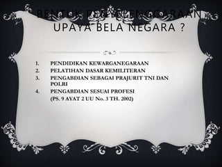 BENTUK PENYELENGGARAAN
UPAYA BELA NEGARA ?
1. PENDIDIKAN KEWARGANEGARAAN
2. PELATIHAN DASAR KEMILITERAN
3. PENGABDIAN SEBAGAI PRAJURIT TNI DAN
POLRI
4. PENGABDIAN SESUAI PROFESI
(PS. 9 AYAT 2 UU No. 3 TH. 2002)
 