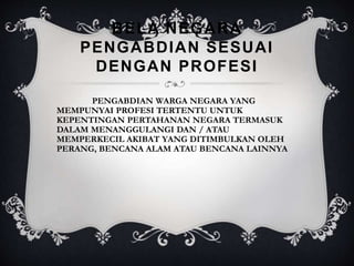 BELA NEGARA
PENGABDIAN SESUAI
DENGAN PROFESI
PENGABDIAN WARGA NEGARA YANG
MEMPUNYAI PROFESI TERTENTU UNTUK
KEPENTINGAN PERTAHANAN NEGARA TERMASUK
DALAM MENANGGULANGI DAN / ATAU
MEMPERKECIL AKIBAT YANG DITIMBULKAN OLEH
PERANG, BENCANA ALAM ATAU BENCANA LAINNYA
 