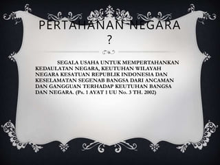 PERTAHANAN NEGARA
?
SEGALA USAHA UNTUK MEMPERTAHANKAN
KEDAULATAN NEGARA, KEUTUHAN WILAYAH
NEGARA KESATUAN REPUBLIK INDONESIA DAN
KESELAMATAN SEGENAB BANGSA DARI ANCAMAN
DAN GANGGUAN TERHADAP KEUTUHAN BANGSA
DAN NEGARA. (Ps. 1 AYAT 1 UU No. 3 TH. 2002)
 