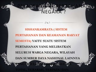 PELAKSANAAN PERTAHANAN
NEGARA ?
SISHANKAMRATA ( SISTEM
PERTAHANAN DAN KEAMANAN RAKYAT
SEMESTA) YAITU SUATU SISTEM
PERTAHANAN YANG MELIBATKAN
SELURUH WARGA NEGARA, WILAYAH
DAN SUMBER DAYA NASIONAL LAINNYA
YANG DISELENGGARAKAN SECARA
TOTAL, TERARAH, TERPADU DAN
 