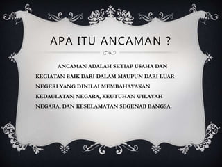 APA ITU ANCAMAN ?
ANCAMAN ADALAH SETIAP USAHA DAN
KEGIATAN BAIK DARI DALAM MAUPUN DARI LUAR
NEGERI YANG DINILAI MEMBAHAYAKAN
KEDAULATAN NEGARA, KEUTUHAN WILAYAH
NEGARA, DAN KESELAMATAN SEGENAB BANGSA.
 