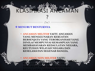 KLASIFIKASI ANCAMAN
?
 MENURUT BENTUKNYA:
• ANCAMAN MILITER YAITU ANCAMAN
YANG MENGGUNAKAN KEKUATAN
BERSENJATA YANG TERORGANISASI YANG
DINILAI MEMPUNYAI KEMAMPUAN YANG
MEMBAHAYAKAN KEDAULATAN NEGARA,
KEUTUHAN WILAYAH NEGARA DAN
KESELAMATAN SEGENAB BANGSA.
• ANCAMAN NON MILITER YAITU
ANCAMAN YANG TIDAK MENGGUNAKAN
KEKUATAN SENJATA TETAPI JIKA
DIBIARKAN AKAN MEMBAHAYAKAN
KEDAULATAN NEGARA, KEUTUHAN
 
