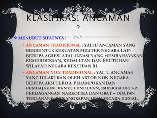 KLASIFIKASI ANCAMAN
?
 MENURUT SIFATNYA :
• ANCAMAN TRADISIONAL : YAITU ANCAMAN YANG
BERBENTUK KEKUATAN MILITER NEGARA LAIN
BERUPA AGRESI ATAU INVASI YANG MEMBAHAYAKAN
KEMERDEKAAN, KEDAULTAN DAN KEUTUHAN
WILAYAH NEGARA KESATUAN RI.
• ANCAMAN NON TRADISIONAL : YAITU ANCAMAN
YANG DILAKUKAN OLEH AKTOR NON NEGARA
BERUPA AKSI TEROR, PERAMPOKAN DAN
PEMBAJAKAN, PENYULUNDUPAN, IMIGRASI GELAP,
PERDAGANGAN NARKOTIKA DAN OBAT – OBATAN
TERLARANG, PENANGKAPAN IKAN SECARA ILEGAL,
SERTA PENCURIAN KEKAYAAN NEGARA.
 