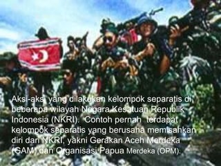 Aksi-aksi yang dilakukan kelompok separatis di
beberapa wilayah Negara Kesatuan Republik
Indonesia (NKRI). Contoh pernah terdapat
kelompok separatis yang berusaha memisahkan
diri dari NKRI, yakni Gerakan Aceh Merdeka
(GAM) dan Organisasi Papua Merdeka (OPM).
 