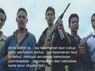 Akhir-akhir ini, isu keamanan laut cukup
perlu perhatian serius. Isu keamanan laut
tersebut meliputi ancaman kekerasan
(pembajakan , perompakan dan sabotase
serta teror obyek vital),
 