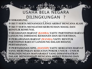 BERPARTISIPASI DALAM
USAHA BELA NEGARA
DILINGKUNGAN ?
 SISKAMLING
 IKUT SERTA MENANGGULANGI AKIBAT BENCANA ALAM
 IKUT SERTA MENGATASI KERUSUHAN MASAL DAN
KONFLIK KOMUNAL
 KEAMANAN RAKYAT (KAMRA) YAITU PARTISIPASI RAKYAT
LANGSUNG DIBIDANG KEMANAN DAN KETERTIBAN.
 PERLAWANAN RAKYAT (WANRA) YAITU BENTUK
PARTISIPASI RAKYAT LANGSUNG DALAM BIDANG
PERTAHANAN.
 PERTAHANAN SIPIL (HANSIP) YAITU KEKUATAN RAKYAT
YANG MERUPAKAN KEKUATAN POKOK UNSUR – UNSUR
PERLINDUNGAN MASYARAKAT YANG DIMANFAATKAN
DALAM MENGHADAPI BENCANA AKIBAT PERANG DAN
BENCANA ALAM SERTA MENJADI SUMBER CADANGAN
NASIONAL UNTUK MENGHADAPI KEADAAN LUAR BIASA.
 